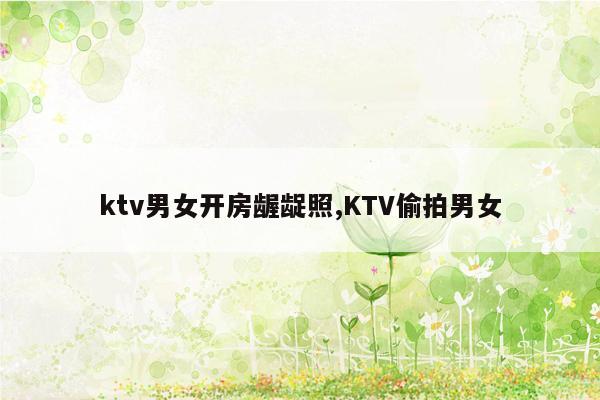 ktv男女开房龌龊照,KTV偷拍男女