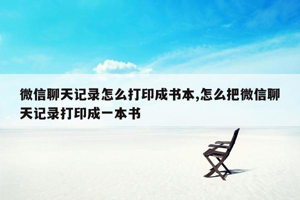 微信聊天记录怎么打印成书本,怎么把微信聊天记录打印成一本书