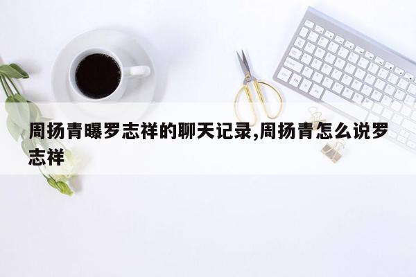 周扬青曝罗志祥的聊天记录,周扬青怎么说罗志祥