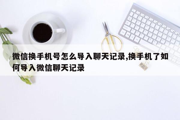 微信换手机号怎么导入聊天记录,换手机了如何导入微信聊天记录