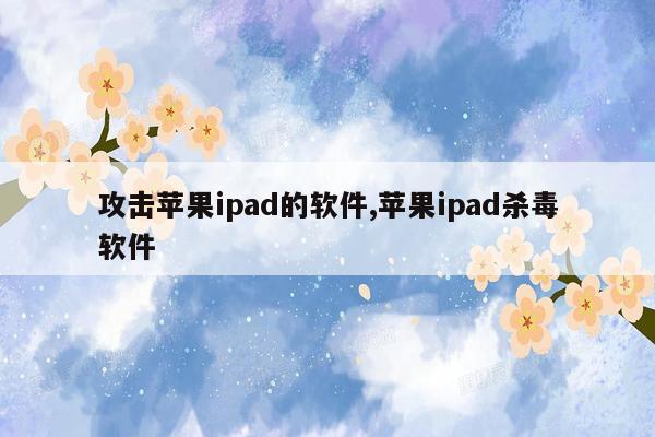 攻击苹果ipad的软件,苹果ipad杀毒软件