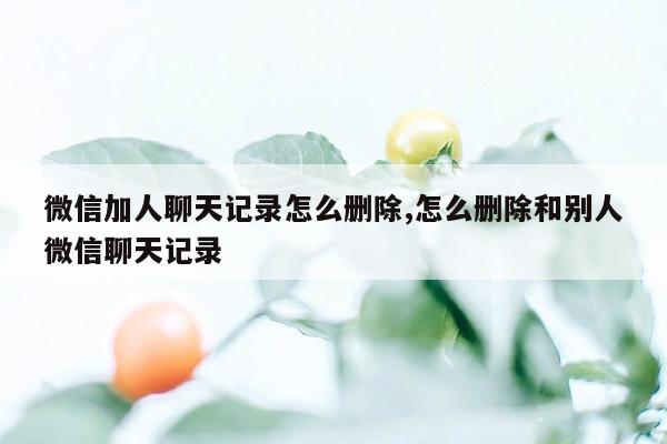 微信加人聊天记录怎么删除,怎么删除和别人微信聊天记录