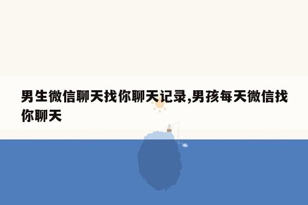 男生微信聊天找你聊天记录,男孩每天微信找你聊天