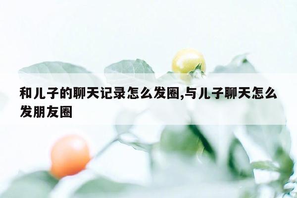 和儿子的聊天记录怎么发圈,与儿子聊天怎么发朋友圈