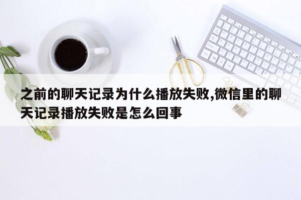 之前的聊天记录为什么播放失败,微信里的聊天记录播放失败是怎么回事