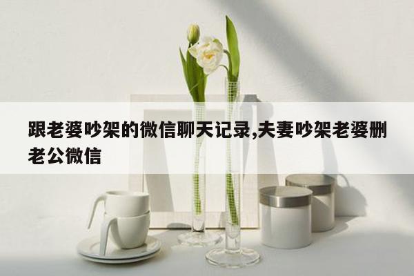 跟老婆吵架的微信聊天记录,夫妻吵架老婆删老公微信