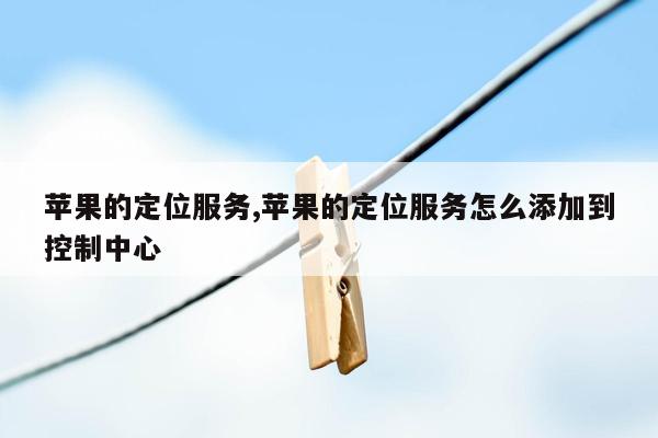 苹果的定位服务,苹果的定位服务怎么添加到控制中心