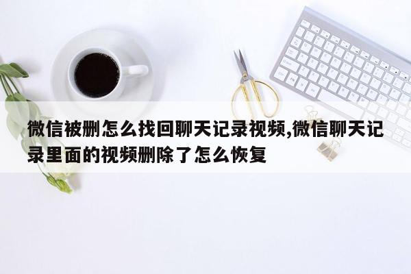 微信被删怎么找回聊天记录视频,微信聊天记录里面的视频删除了怎么恢复