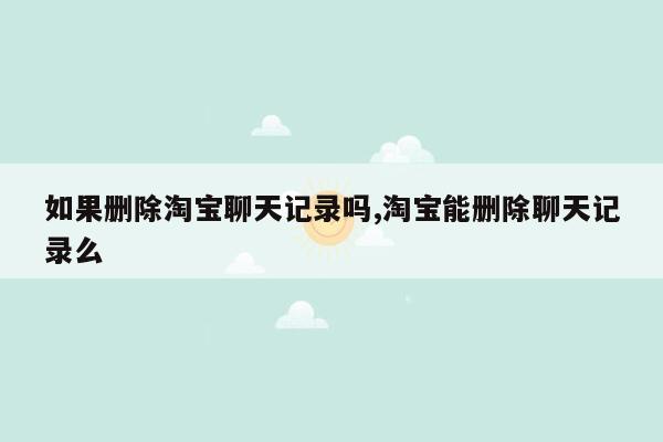 如果删除淘宝聊天记录吗,淘宝能删除聊天记录么