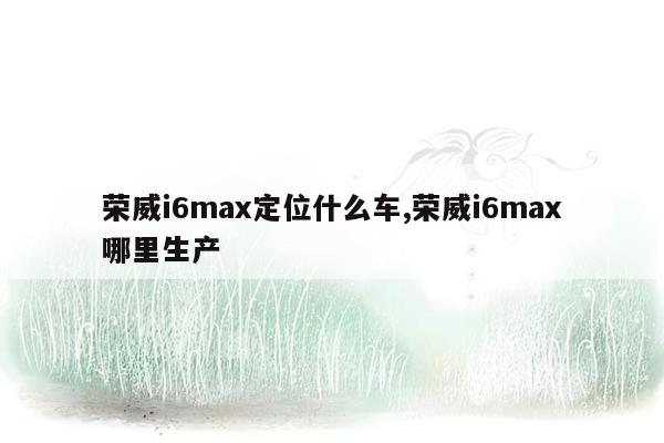 荣威i6max定位什么车,荣威i6max哪里生产