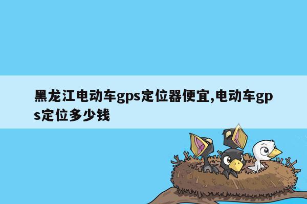 黑龙江电动车gps定位器便宜,电动车gps定位多少钱