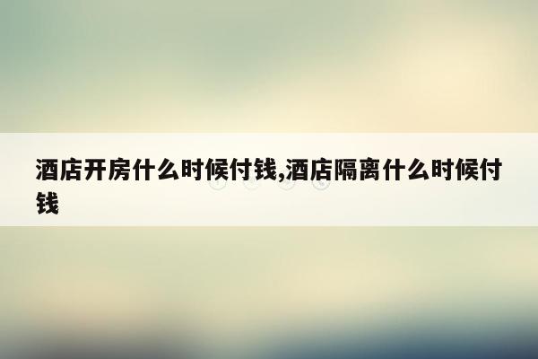 酒店开房什么时候付钱,酒店隔离什么时候付钱