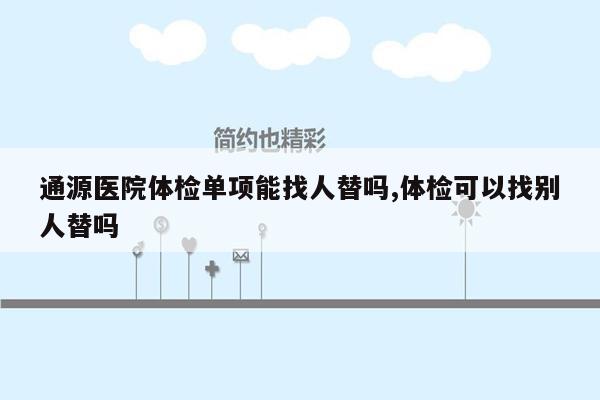 通源医院体检单项能找人替吗,体检可以找别人替吗