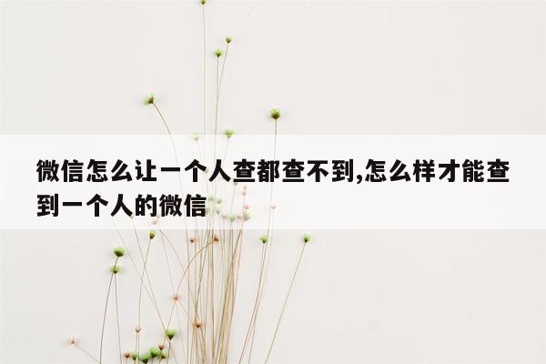 微信怎么让一个人查都查不到,怎么样才能查到一个人的微信