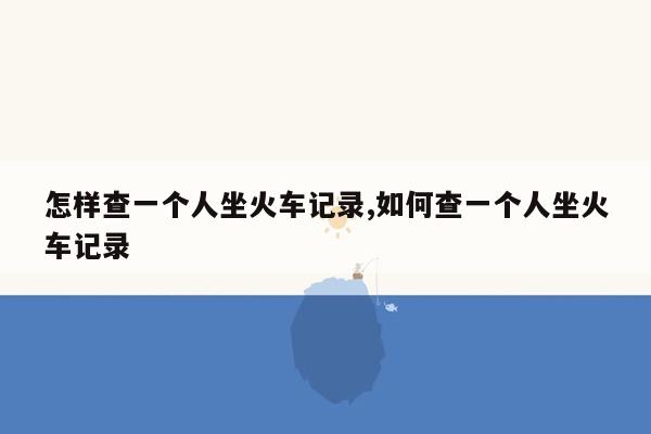 怎样查一个人坐火车记录,如何查一个人坐火车记录