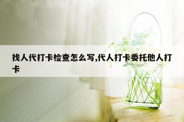 找人代打卡检查怎么写,代人打卡委托他人打卡