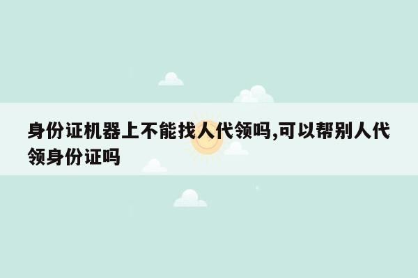 身份证机器上不能找人代领吗,可以帮别人代领身份证吗
