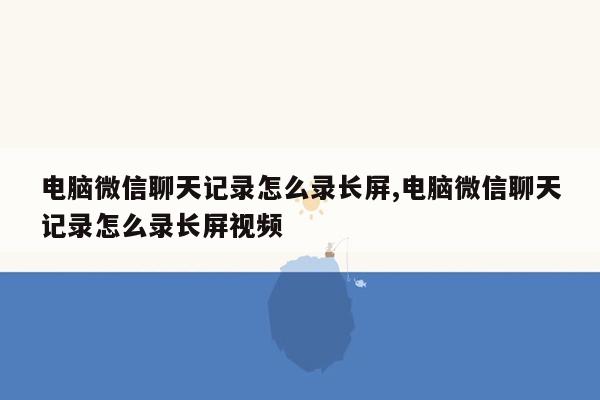电脑微信聊天记录怎么录长屏,电脑微信聊天记录怎么录长屏视频