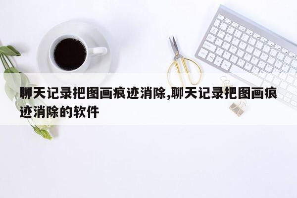 聊天记录把图画痕迹消除,聊天记录把图画痕迹消除的软件