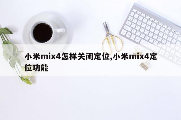 小米mix4怎样关闭定位,小米mix4定位功能