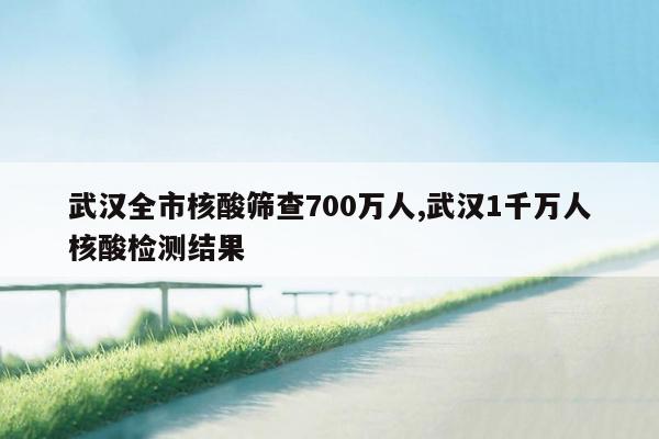 武汉全市核酸筛查700万人,武汉1千万人核酸检测结果