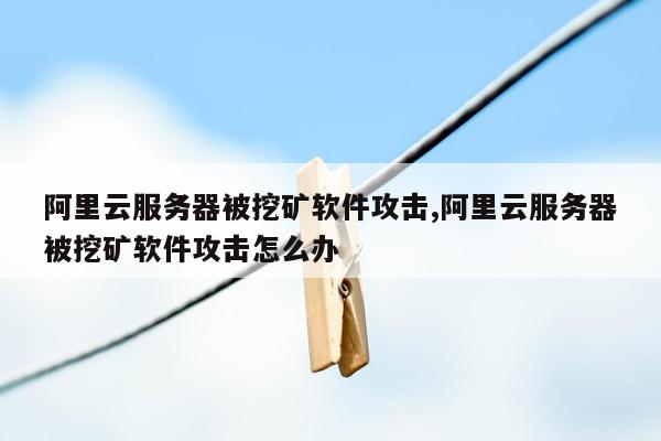 阿里云服务器被挖矿软件攻击,阿里云服务器被挖矿软件攻击怎么办