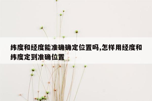 纬度和经度能准确确定位置吗,怎样用经度和纬度定到准确位置