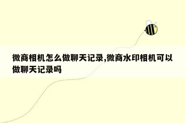 微商相机怎么做聊天记录,微商水印相机可以做聊天记录吗