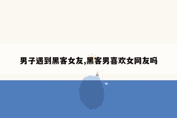 男子遇到黑客女友,黑客男喜欢女网友吗