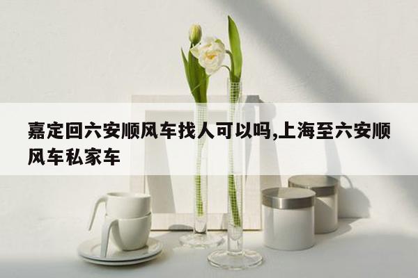 嘉定回六安顺风车找人可以吗,上海至六安顺风车私家车