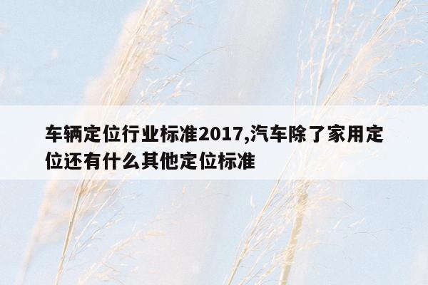 车辆定位行业标准2017,汽车除了家用定位还有什么其他定位标准