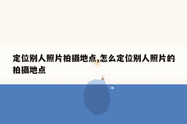 定位别人照片拍摄地点,怎么定位别人照片的拍摄地点