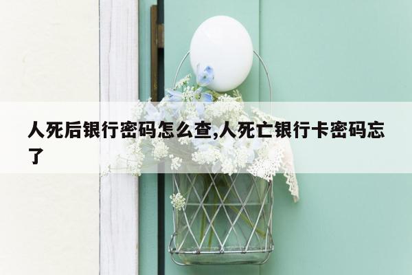 人死后银行密码怎么查,人死亡银行卡密码忘了