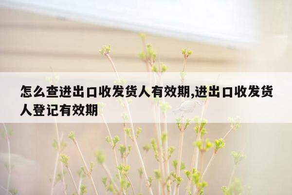 怎么查进出口收发货人有效期,进出口收发货人登记有效期