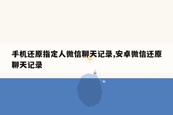 手机还原指定人微信聊天记录,安卓微信还原聊天记录