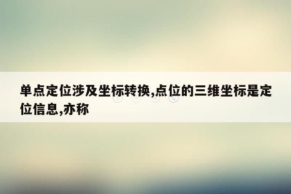 单点定位涉及坐标转换,点位的三维坐标是定位信息,亦称