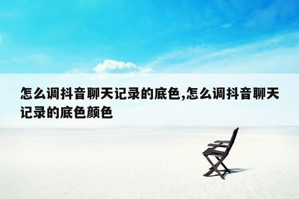 怎么调抖音聊天记录的底色,怎么调抖音聊天记录的底色颜色