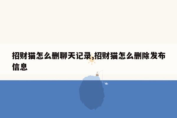 招财猫怎么删聊天记录,招财猫怎么删除发布信息