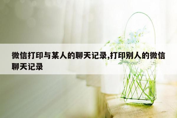 微信打印与某人的聊天记录,打印别人的微信聊天记录