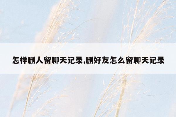 怎样删人留聊天记录,删好友怎么留聊天记录