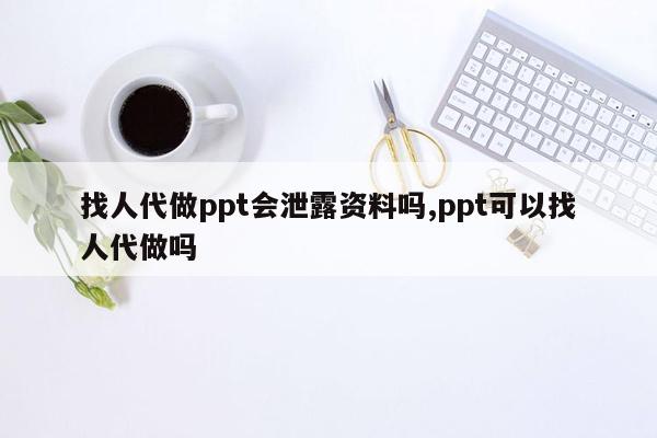 找人代做ppt会泄露资料吗,ppt可以找人代做吗
