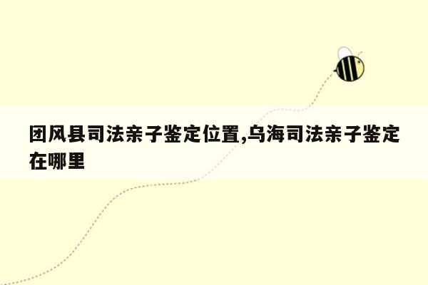 团风县司法亲子鉴定位置,乌海司法亲子鉴定在哪里