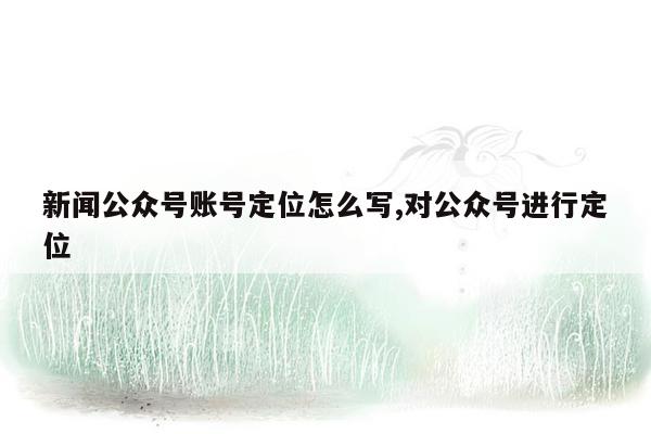 新闻公众号账号定位怎么写,对公众号进行定位