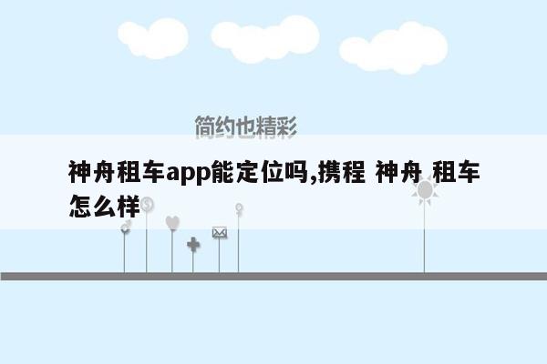 神舟租车app能定位吗,携程 神舟 租车怎么样