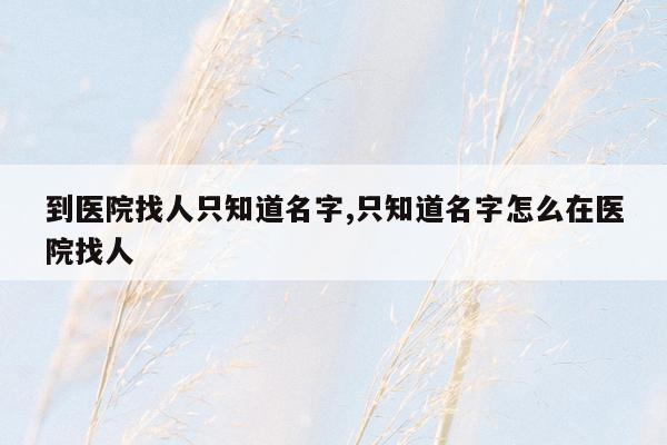 到医院找人只知道名字,只知道名字怎么在医院找人