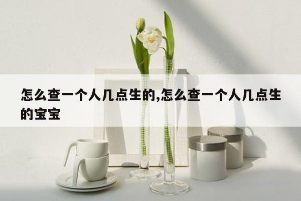 怎么查一个人几点生的,怎么查一个人几点生的宝宝