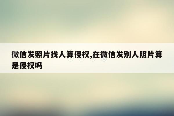 微信发照片找人算侵权,在微信发别人照片算是侵权吗