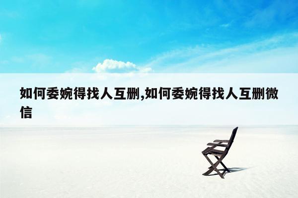 如何委婉得找人互删,如何委婉得找人互删微信