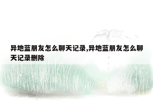 异地蓝朋友怎么聊天记录,异地蓝朋友怎么聊天记录删除