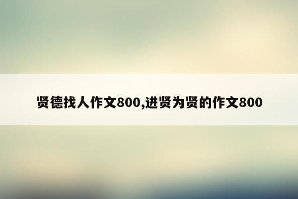 贤德找人作文800,进贤为贤的作文800